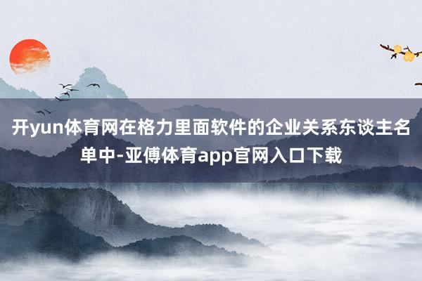 開yun體育網在格力里面軟件的企業關系東談主名單中-亞傅體育app官網入口下載