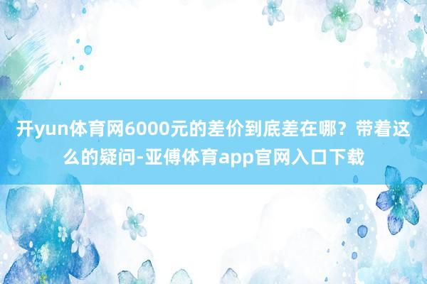 開yun體育網6000元的差價到底差在哪？帶著這么的疑問-亞傅體育app官網入口下載