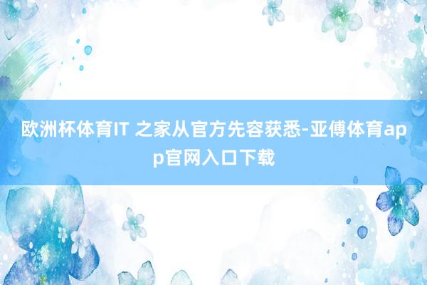 歐洲杯體育IT 之家從官方先容獲悉-亞傅體育app官網入口下載