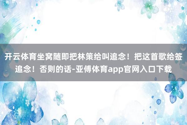 開云體育坐窩隨即把林策給叫追念！把這首歌給簽追念！否則的話-亞傅體育app官網入口下載