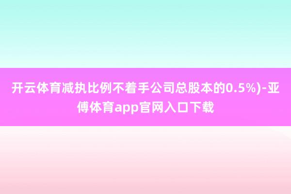 開云體育減執比例不著手公司總股本的0.5%)-亞傅體育app官網入口下載