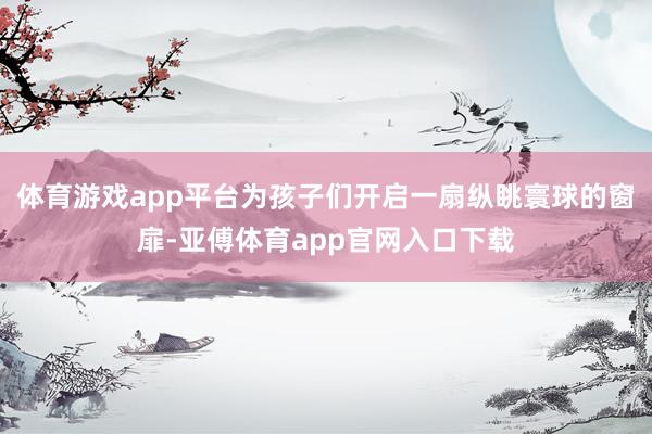 體育游戲app平臺為孩子們開啟一扇縱眺寰球的窗扉-亞傅體育app官網入口下載