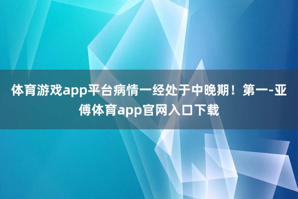 體育游戲app平臺病情一經處于中晚期！第一-亞傅體育app官網入口下載