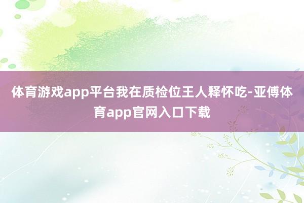 體育游戲app平臺我在質檢位王人釋懷吃-亞傅體育app官網入口下載