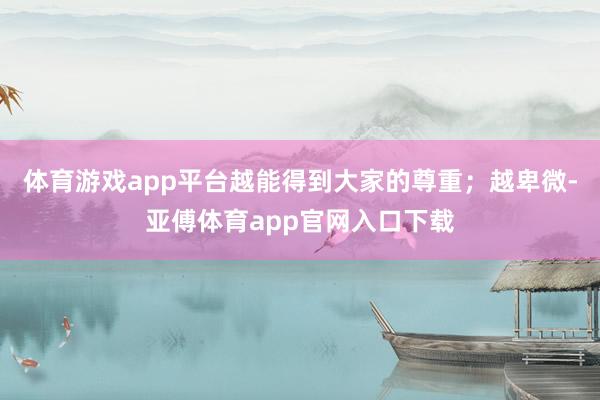 體育游戲app平臺越能得到大家的尊重；越卑微-亞傅體育app官網入口下載