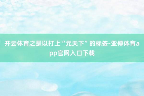 開云體育之是以打上“元天下”的標(biāo)簽-亞傅體育app官網(wǎng)入口下載