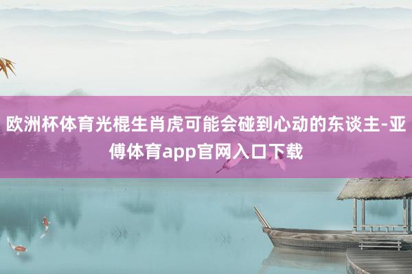 歐洲杯體育光棍生肖虎可能會碰到心動的東談主-亞傅體育app官網(wǎng)入口下載