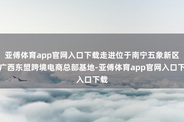 亞傅體育app官網入口下載走進位于南寧五象新區的廣西東盟跨境電商總部基地-亞傅體育app官網入口下載