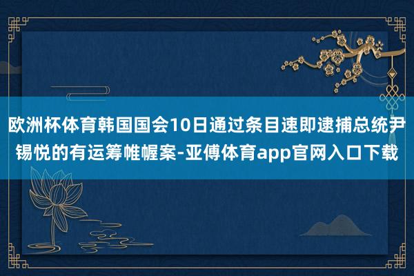 歐洲杯體育韓國國會10日通過條目速即逮捕總統(tǒng)尹錫悅的有運籌帷幄案-亞傅體育app官網(wǎng)入口下載