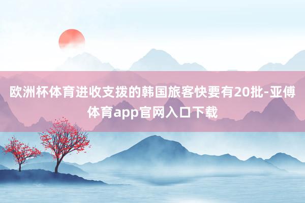 歐洲杯體育進收支撥的韓國旅客快要有20批-亞傅體育app官網(wǎng)入口下載