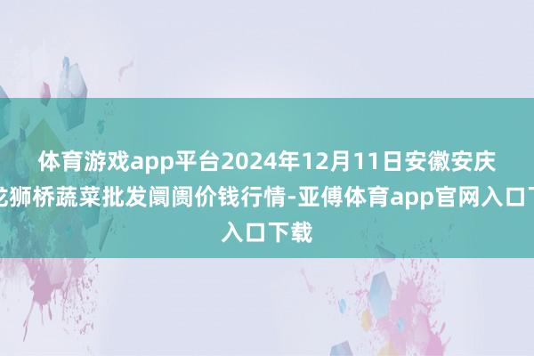 體育游戲app平臺2024年12月11日安徽安慶市龍獅橋蔬菜批發阛阓價錢行情-亞傅體育app官網入口下載