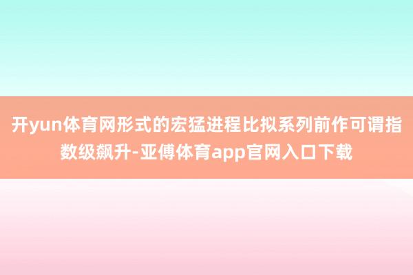 開yun體育網形式的宏猛進程比擬系列前作可謂指數級飆升-亞傅體育app官網入口下載