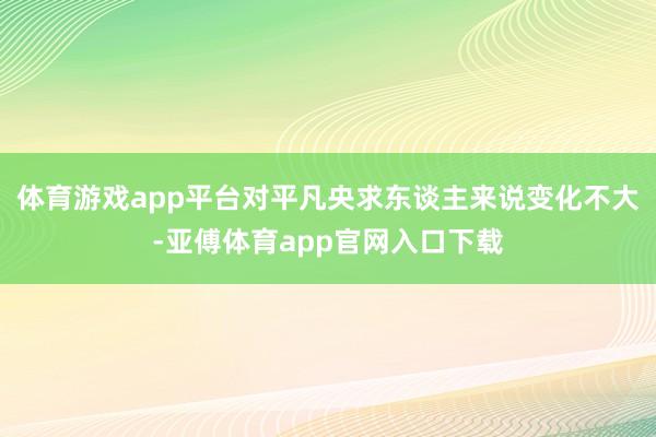 體育游戲app平臺對平凡央求東談主來說變化不大-亞傅體育app官網(wǎng)入口下載