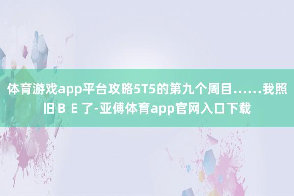 體育游戲app平臺(tái)攻略5T5的第九個(gè)周目……我照舊ＢＥ了-亞傅體育app官網(wǎng)入口下載