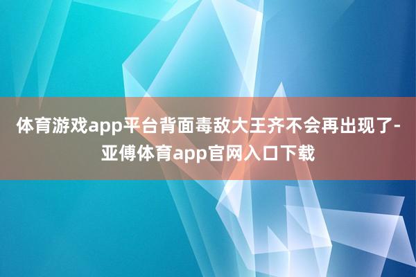 體育游戲app平臺背面毒敵大王齊不會再出現了-亞傅體育app官網入口下載