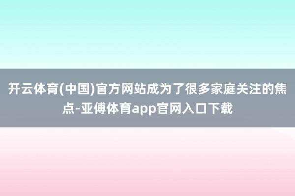 開(kāi)云體育(中國(guó))官方網(wǎng)站成為了很多家庭關(guān)注的焦點(diǎn)-亞傅體育app官網(wǎng)入口下載