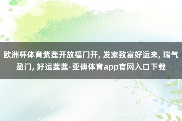 歐洲杯體育紫蓮開放福門開, 發(fā)家致富好運(yùn)來, 瑞氣盈門, 好運(yùn)蓮蓮-亞傅體育app官網(wǎng)入口下載