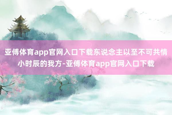 亞傅體育app官網入口下載東說念主以至不可共情小時辰的我方-亞傅體育app官網入口下載