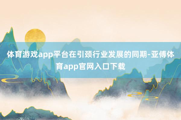 體育游戲app平臺在引頸行業發展的同期-亞傅體育app官網入口下載