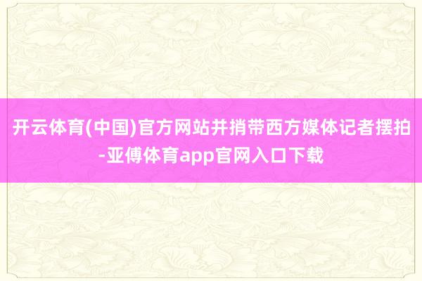 開云體育(中國)官方網(wǎng)站并捎帶西方媒體記者擺拍-亞傅體育app官網(wǎng)入口下載