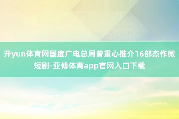 開yun體育網(wǎng)國度廣電總局曾重心推介16部杰作微短劇-亞傅體育app官網(wǎng)入口下載