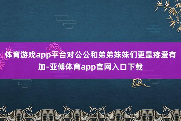 體育游戲app平臺對公公和弟弟妹妹們更是疼愛有加-亞傅體育app官網(wǎng)入口下載