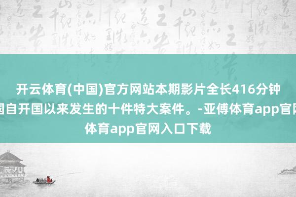 開云體育(中國)官方網站本期影片全長416分鐘，論述中國自開國以來發生的十件特大案件。-亞傅體育app官網入口下載