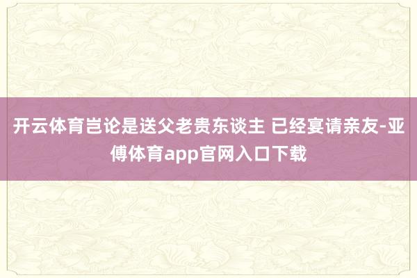 開云體育豈論是送父老貴東談主 已經宴請親友-亞傅體育app官網入口下載