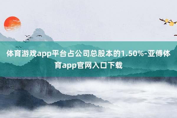 體育游戲app平臺占公司總股本的1.50%-亞傅體育app官網入口下載