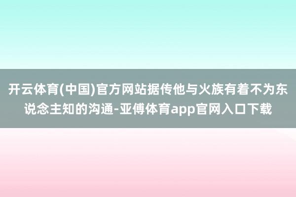 開云體育(中國)官方網站據傳他與火族有著不為東說念主知的溝通-亞傅體育app官網入口下載