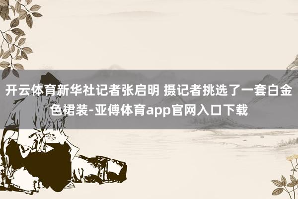 開云體育新華社記者張啟明 攝記者挑選了一套白金色裙裝-亞傅體育app官網入口下載