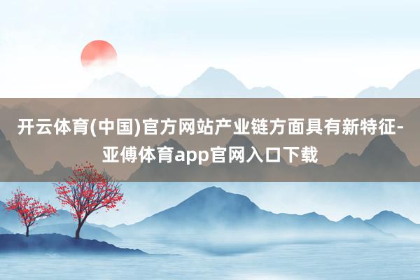 開云體育(中國)官方網站產業鏈方面具有新特征-亞傅體育app官網入口下載