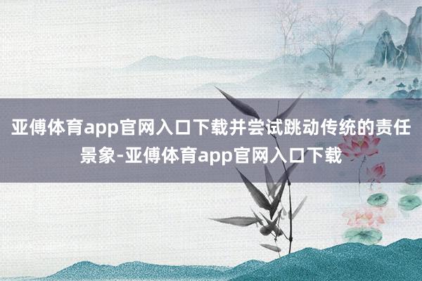 亞傅體育app官網(wǎng)入口下載并嘗試跳動傳統(tǒng)的責任景象-亞傅體育app官網(wǎng)入口下載