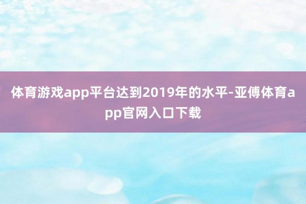 體育游戲app平臺達(dá)到2019年的水平-亞傅體育app官網(wǎng)入口下載