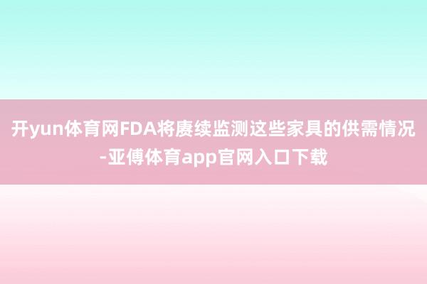 開yun體育網FDA將賡續監測這些家具的供需情況-亞傅體育app官網入口下載