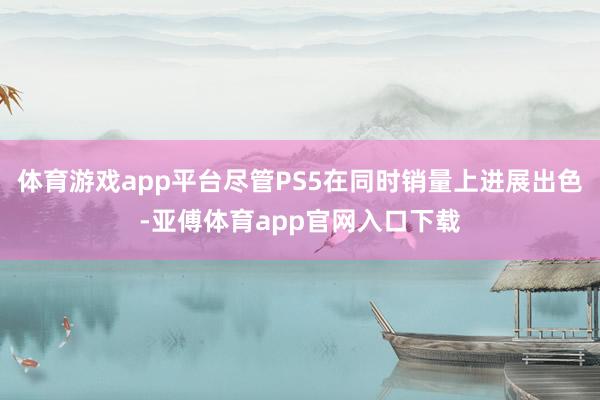 體育游戲app平臺盡管PS5在同時銷量上進展出色-亞傅體育app官網入口下載