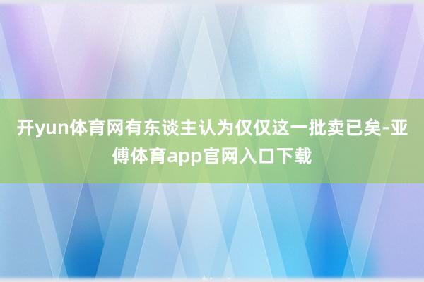 開yun體育網有東談主認為僅僅這一批賣已矣-亞傅體育app官網入口下載