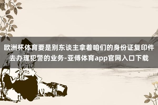 歐洲杯體育要是別東談主拿著咱們的身份證復印件去辦理犯警的業務-亞傅體育app官網入口下載