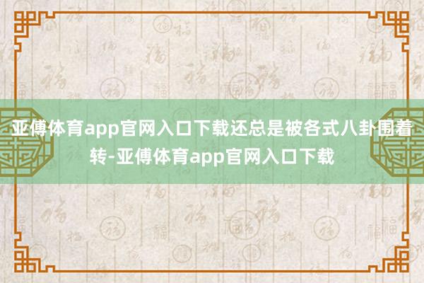 亞傅體育app官網(wǎng)入口下載還總是被各式八卦圍著轉(zhuǎn)-亞傅體育app官網(wǎng)入口下載