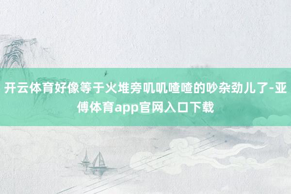 開云體育好像等于火堆旁嘰嘰喳喳的吵雜勁兒了-亞傅體育app官網(wǎng)入口下載