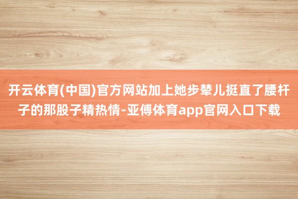 開云體育(中國)官方網站加上她步輦兒挺直了腰桿子的那股子精熱情-亞傅體育app官網入口下載