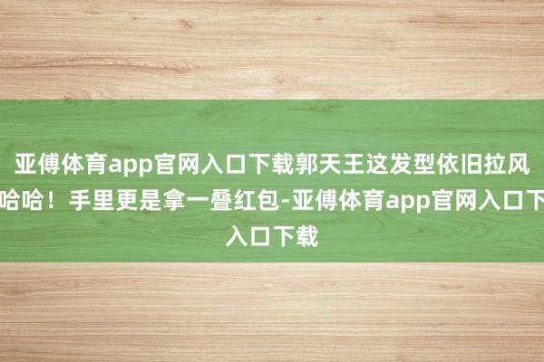 亞傅體育app官網(wǎng)入口下載郭天王這發(fā)型依舊拉風(fēng)啊哈哈！手里更是拿一疊紅包-亞傅體育app官網(wǎng)入口下載