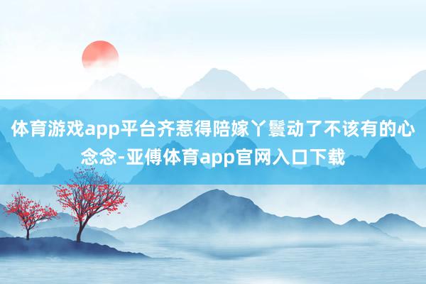 體育游戲app平臺齊惹得陪嫁丫鬟動了不該有的心念念-亞傅體育app官網(wǎng)入口下載