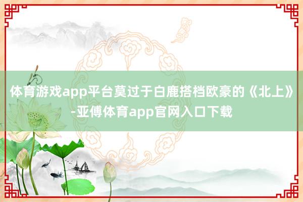 體育游戲app平臺莫過于白鹿搭檔歐豪的《北上》-亞傅體育app官網入口下載