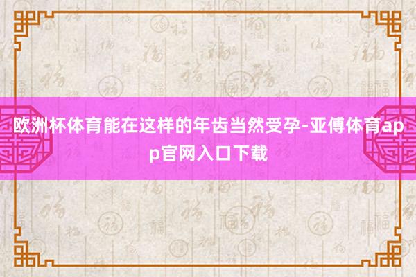 歐洲杯體育能在這樣的年齒當(dāng)然受孕-亞傅體育app官網(wǎng)入口下載