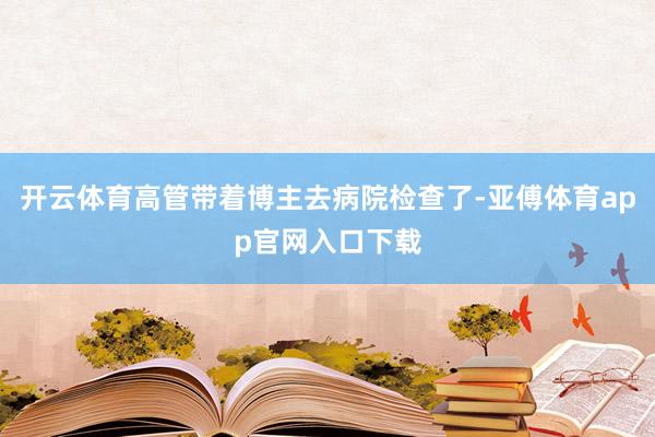 開云體育高管帶著博主去病院檢查了-亞傅體育app官網(wǎng)入口下載