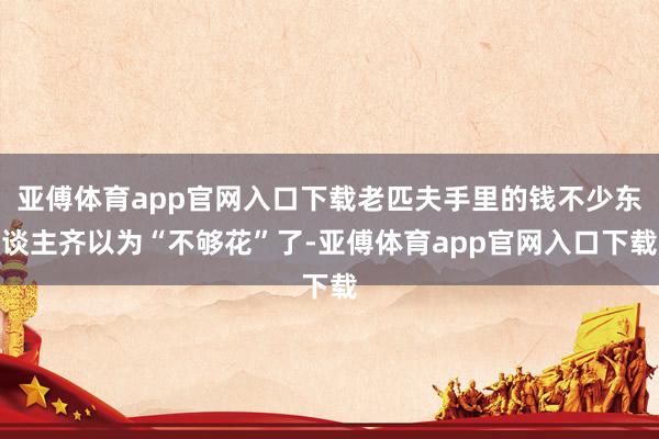 亞傅體育app官網(wǎng)入口下載老匹夫手里的錢不少東談主齊以為“不