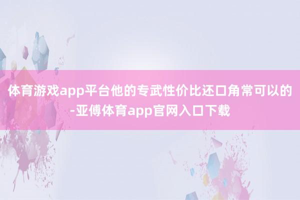 體育游戲app平臺(tái)他的專(zhuān)武性?xún)r(jià)比還口角?？梢缘?亞傅體育ap