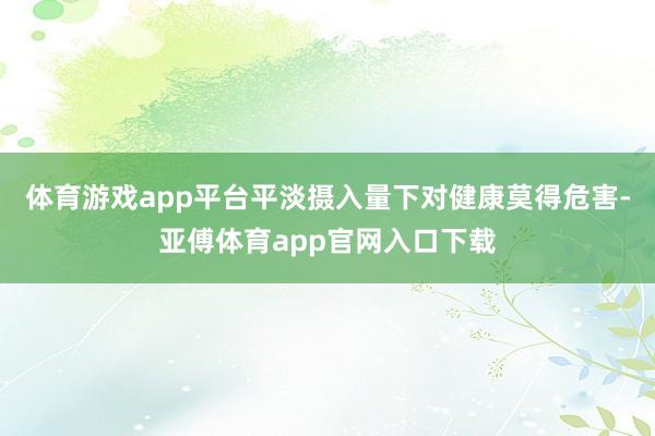 體育游戲app平臺(tái)平淡攝入量下對(duì)健康莫得危害-亞傅體育app