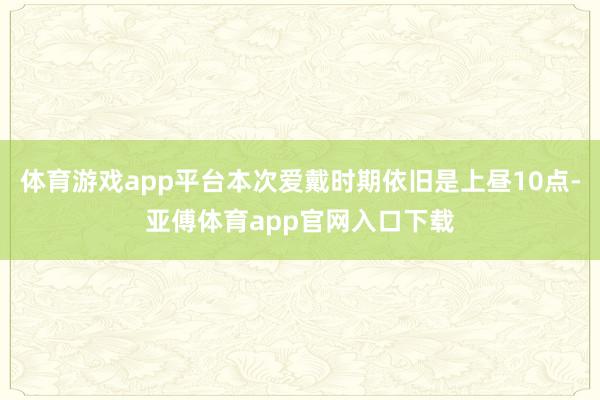 體育游戲app平臺本次愛戴時期依舊是上晝10點-亞傅體育ap